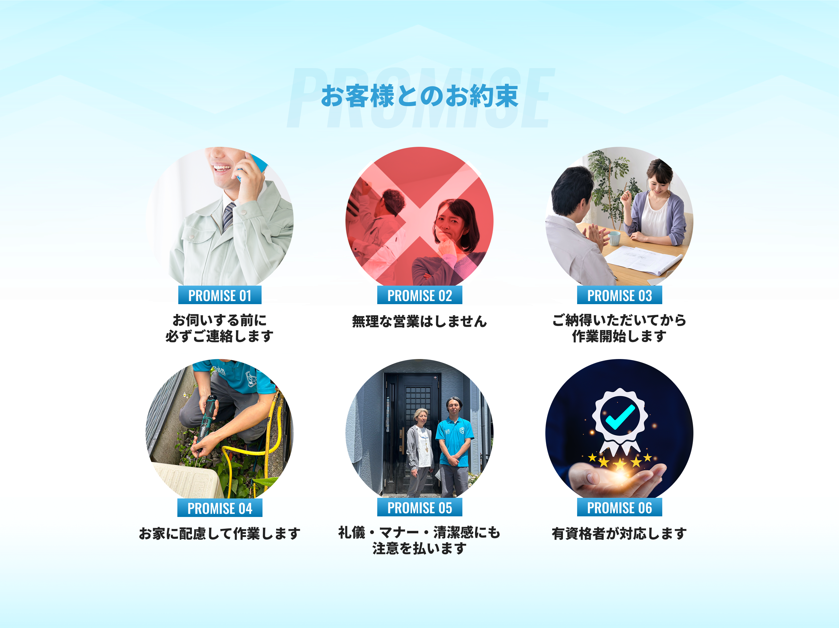 お客様とのお約束 1.お伺いする前に必ずご連絡します2.無理な営業はしません3.ご納得いただいてから作業開始します4.お家に配慮して作業します5.礼儀・マナー・清潔感にも注意を払います6.有資格者が対応します