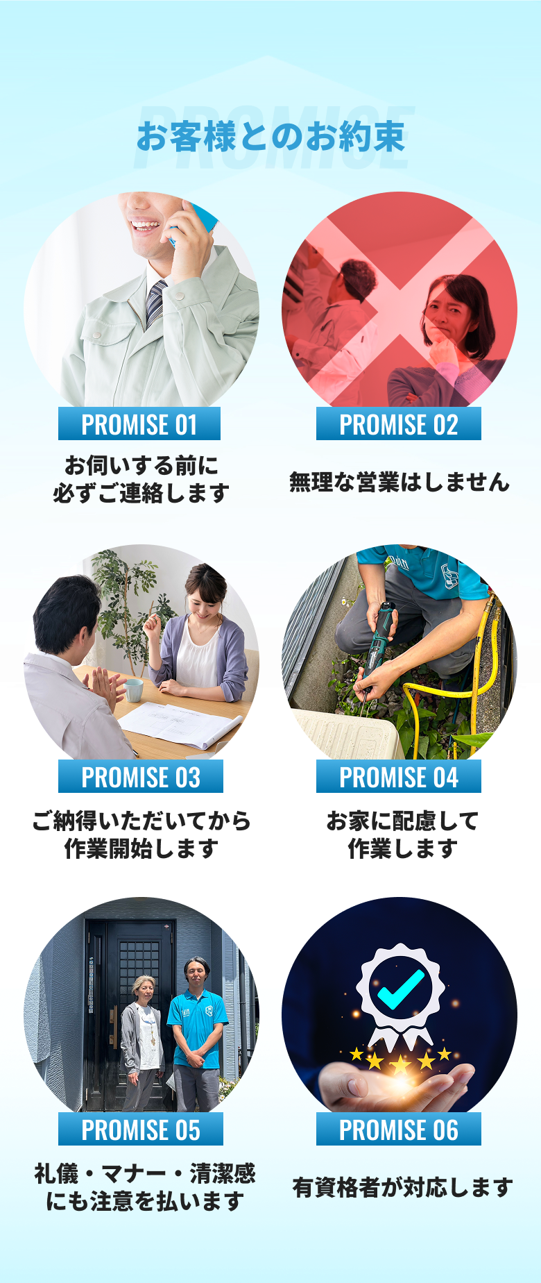お客様とのお約束 1.お伺いする前に必ずご連絡します2.無理な営業はしません3.ご納得いただいてから作業開始します4.お家に配慮して作業します5.礼儀・マナー・清潔感にも注意を払います6.有資格者が対応します